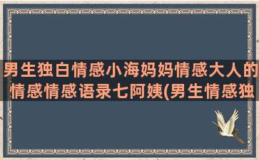 男生独白情感小海妈妈情感大人的情感情感语录七阿姨(男生情感独白配音素材)