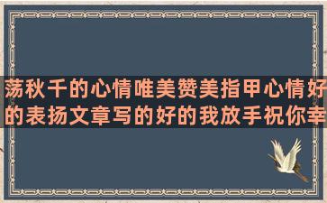 荡秋千的心情唯美赞美指甲心情好的表扬文章写的好的我放手祝你幸福的感谢老天爷眷顾的赞美歌唱家的形容心越来越远的乐动力每日一签思念一个地方的用上排比和比喻的用恭维造